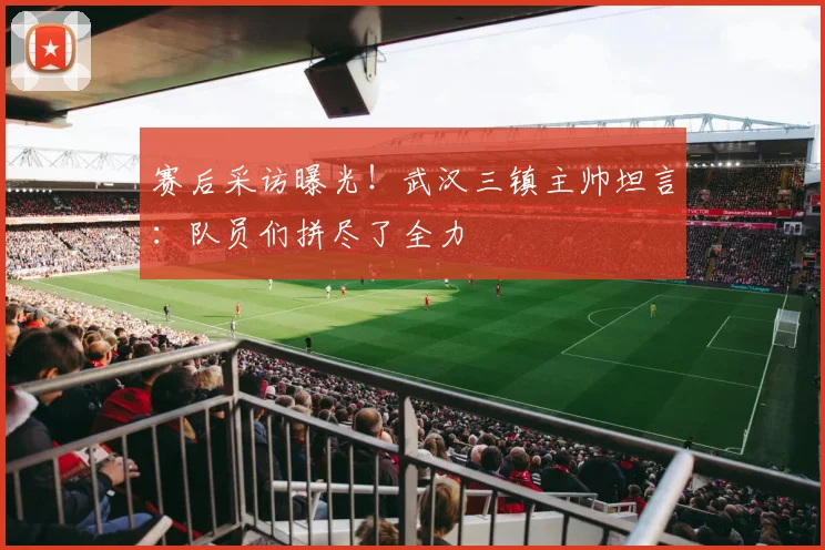赛后采访曝光!武汉三镇主帅坦言:队员们拼尽了全力