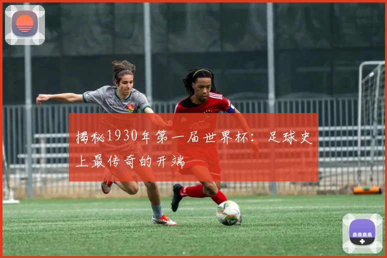 揭秘1930年第一届世界杯:足球史上最传奇的开端
