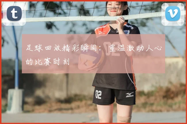 足球回放精彩瞬间:重温激动人心的比赛时刻