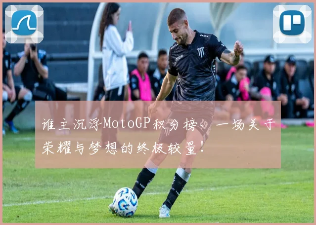 谁主沉浮MotoGP积分榜,一场关于荣耀与梦想的终极较量!
