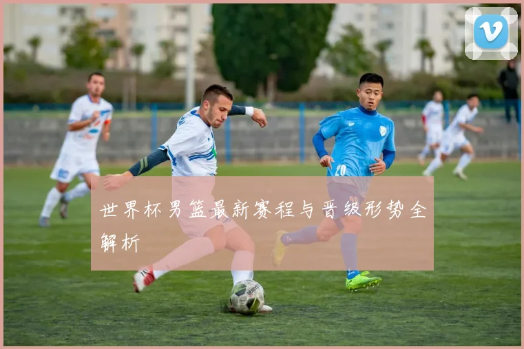 世界杯男篮最新赛程与晋级形势全解析
